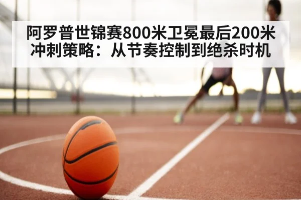 阿罗普世锦赛800米卫冕最后200米冲刺策略:从节奏控制到绝杀时机