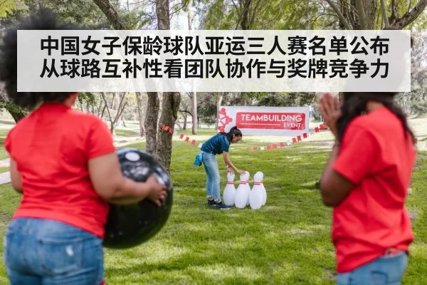 中国女子保龄球队亚运三人赛名单公布 从球路互补性看团队协作与奖牌竞争力