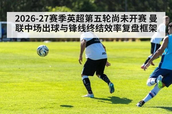 2026-27赛季英超第五轮尚未开赛 曼联中场出球与锋线终结效率复盘框架
