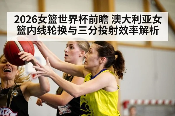 2026女篮世界杯前瞻 澳大利亚女篮内线轮换与三分投射效率解析