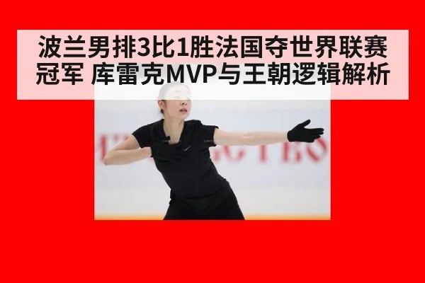 波兰男排3比1胜法国夺世界联赛冠军 库雷克MVP与王朝逻辑解析